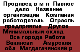 Продавец в м-н "Пивное дело › Название организации ­ Компания-работодатель › Отрасль предприятия ­ Другое › Минимальный оклад ­ 1 - Все города Работа » Вакансии   . Амурская обл.,Магдагачинский р-н